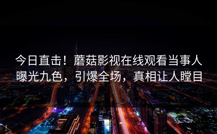 今日直击！蘑菇影视在线观看当事人曝光九色，引爆全场，真相让人瞠目