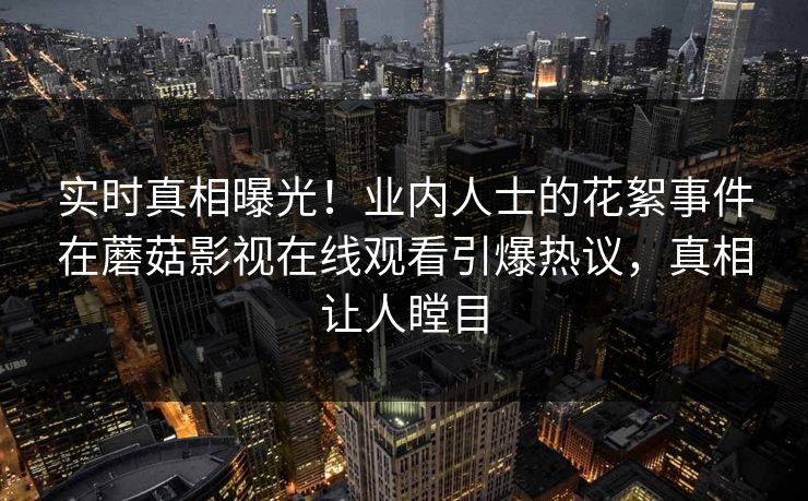 实时真相曝光！业内人士的花絮事件在蘑菇影视在线观看引爆热议，真相让人瞠目