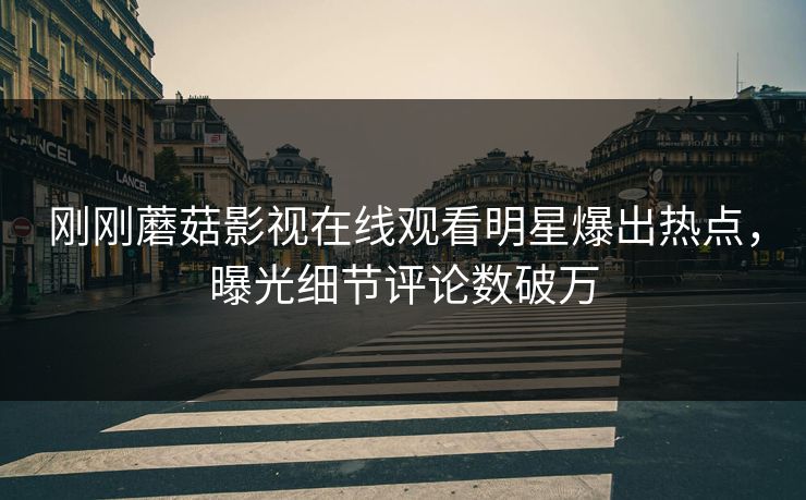刚刚蘑菇影视在线观看明星爆出热点，曝光细节评论数破万