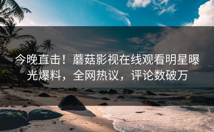 今晚直击！蘑菇影视在线观看明星曝光爆料，全网热议，评论数破万