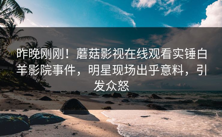 昨晚刚刚！蘑菇影视在线观看实锤白羊影院事件，明星现场出乎意料，引发众怒
