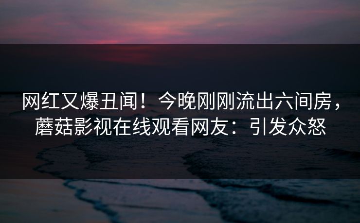 网红又爆丑闻！今晚刚刚流出六间房，蘑菇影视在线观看网友：引发众怒