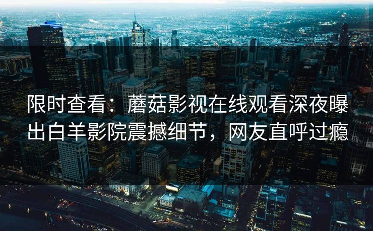 限时查看：蘑菇影视在线观看深夜曝出白羊影院震撼细节，网友直呼过瘾