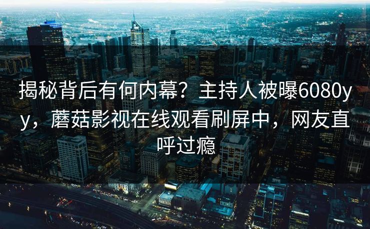 揭秘背后有何内幕？主持人被曝6080yy，蘑菇影视在线观看刷屏中，网友直呼过瘾
