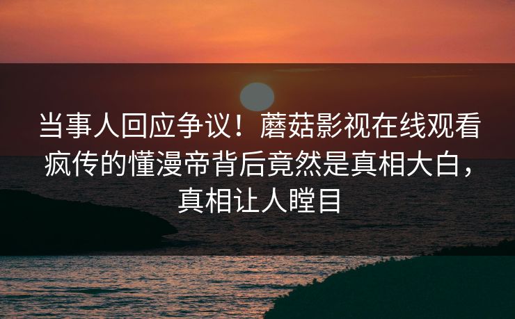 当事人回应争议！蘑菇影视在线观看疯传的懂漫帝背后竟然是真相大白，真相让人瞠目