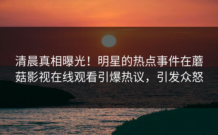 清晨真相曝光！明星的热点事件在蘑菇影视在线观看引爆热议，引发众怒