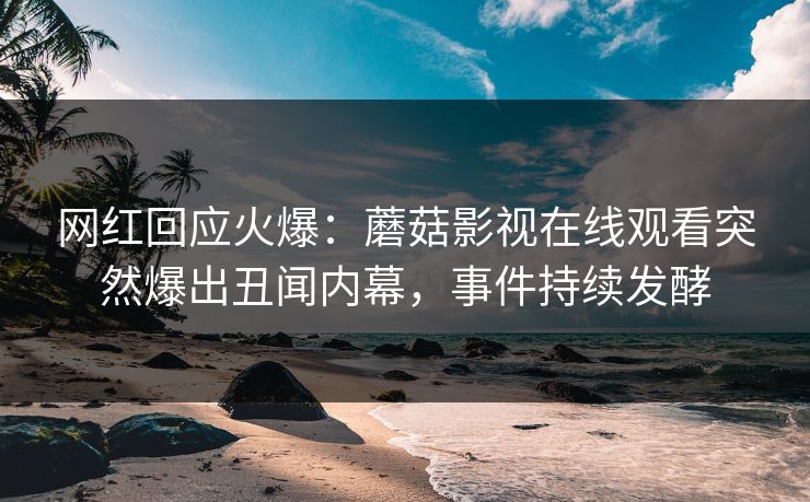 网红回应火爆：蘑菇影视在线观看突然爆出丑闻内幕，事件持续发酵
