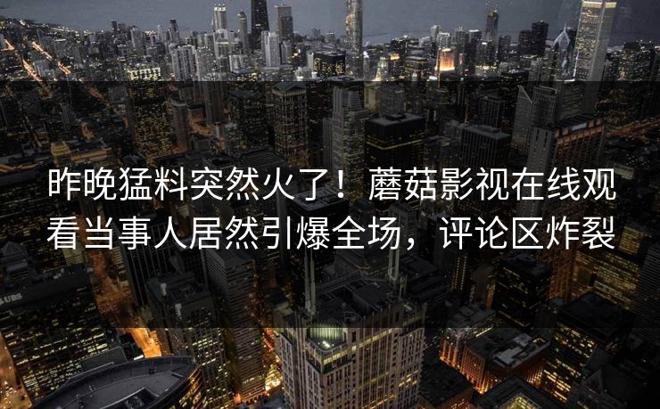 昨晚猛料突然火了！蘑菇影视在线观看当事人居然引爆全场，评论区炸裂