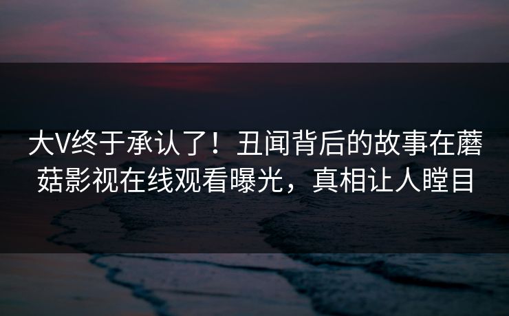 大V终于承认了！丑闻背后的故事在蘑菇影视在线观看曝光，真相让人瞠目