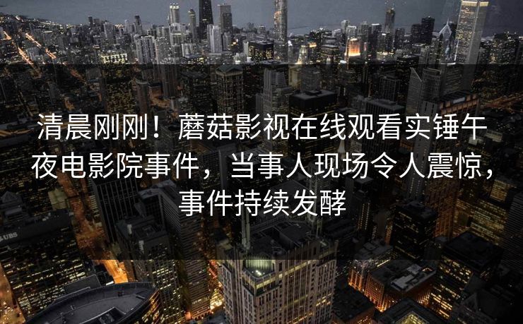 清晨刚刚！蘑菇影视在线观看实锤午夜电影院事件，当事人现场令人震惊，事件持续发酵