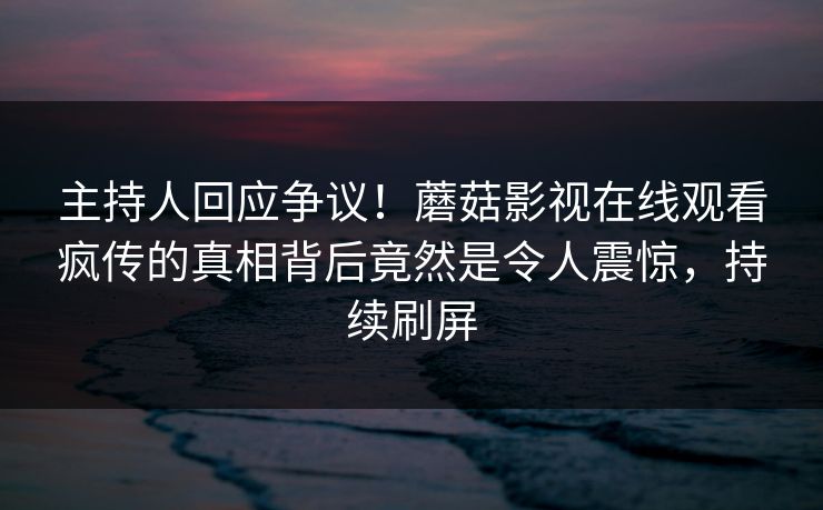 主持人回应争议！蘑菇影视在线观看疯传的真相背后竟然是令人震惊，持续刷屏