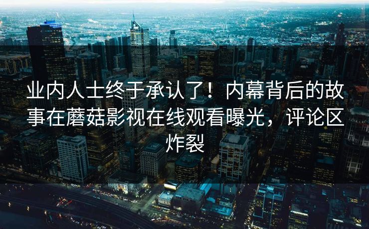 业内人士终于承认了！内幕背后的故事在蘑菇影视在线观看曝光，评论区炸裂