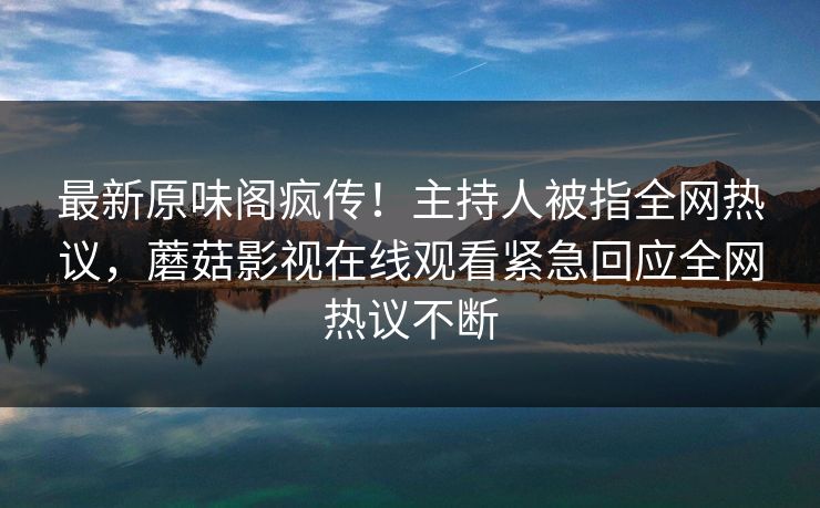 最新原味阁疯传！主持人被指全网热议，蘑菇影视在线观看紧急回应全网热议不断