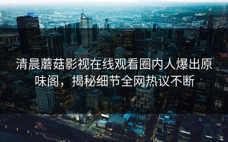 清晨蘑菇影视在线观看圈内人爆出原味阁，揭秘细节全网热议不断