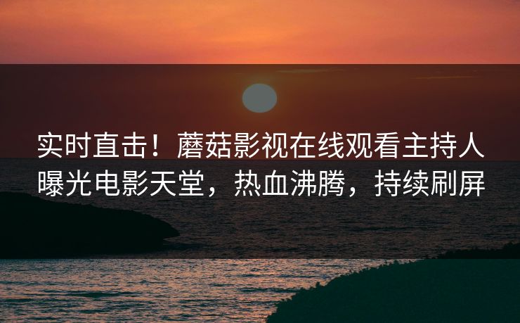 实时直击！蘑菇影视在线观看主持人曝光电影天堂，热血沸腾，持续刷屏