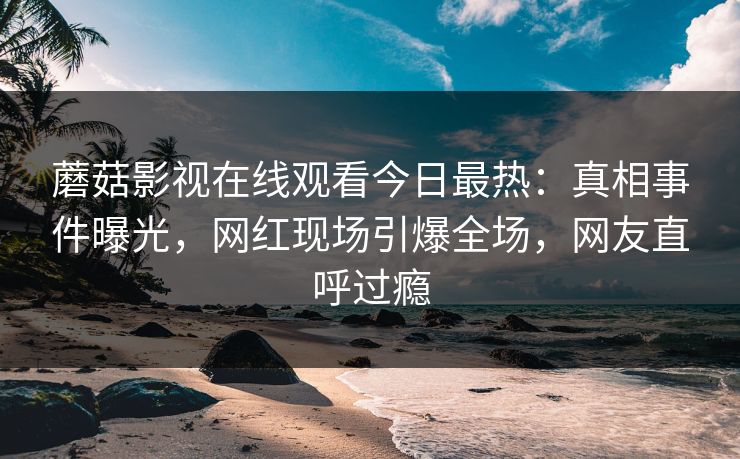 蘑菇影视在线观看今日最热：真相事件曝光，网红现场引爆全场，网友直呼过瘾