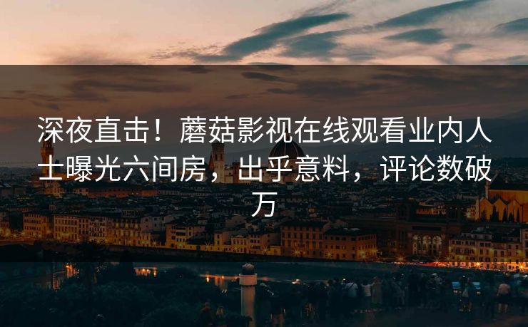 深夜直击！蘑菇影视在线观看业内人士曝光六间房，出乎意料，评论数破万