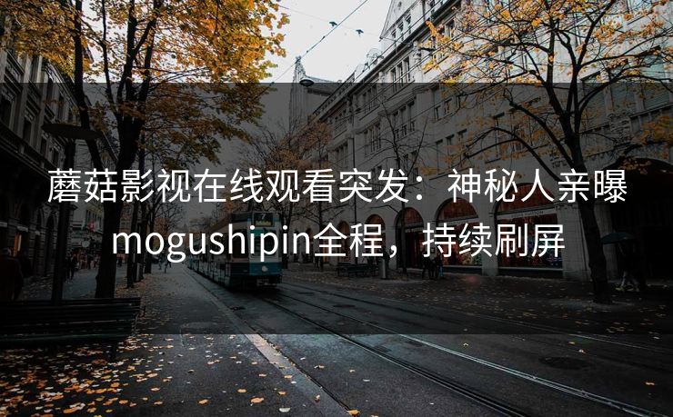 蘑菇影视在线观看突发：神秘人亲曝mogushipin全程，持续刷屏