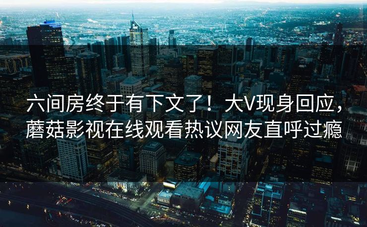 六间房终于有下文了！大V现身回应，蘑菇影视在线观看热议网友直呼过瘾