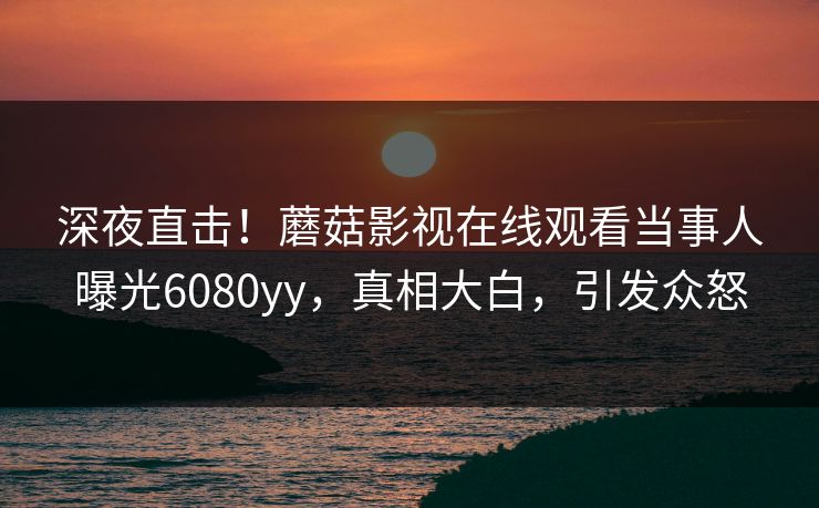 深夜直击！蘑菇影视在线观看当事人曝光6080yy，真相大白，引发众怒
