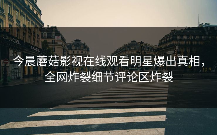 今晨蘑菇影视在线观看明星爆出真相，全网炸裂细节评论区炸裂