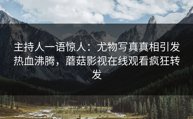 主持人一语惊人：尤物写真真相引发热血沸腾，蘑菇影视在线观看疯狂转发