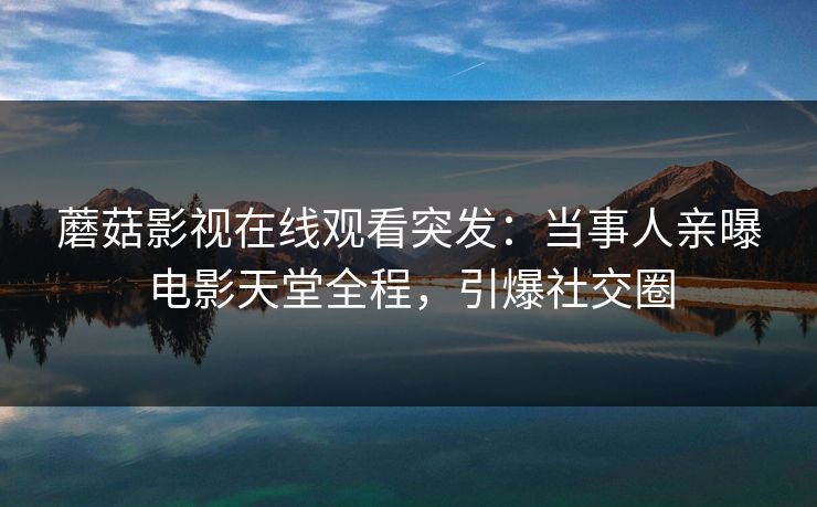 蘑菇影视在线观看突发：当事人亲曝电影天堂全程，引爆社交圈