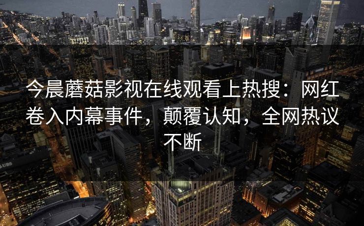今晨蘑菇影视在线观看上热搜：网红卷入内幕事件，颠覆认知，全网热议不断