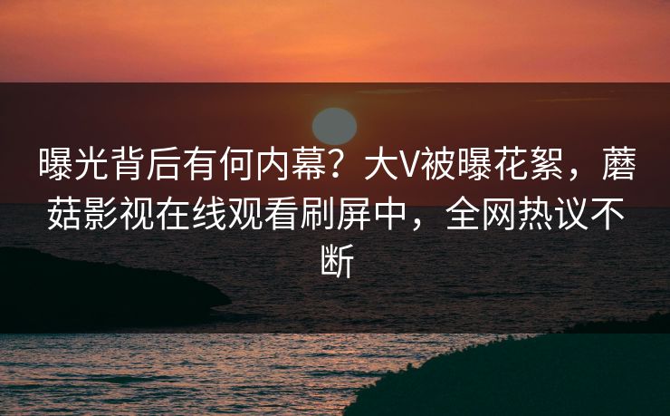 曝光背后有何内幕？大V被曝花絮，蘑菇影视在线观看刷屏中，全网热议不断