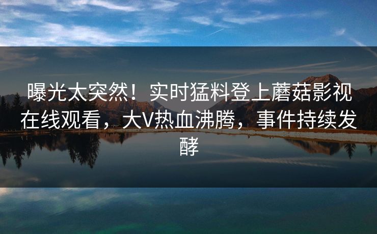 曝光太突然！实时猛料登上蘑菇影视在线观看，大V热血沸腾，事件持续发酵