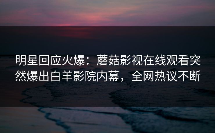 明星回应火爆：蘑菇影视在线观看突然爆出白羊影院内幕，全网热议不断