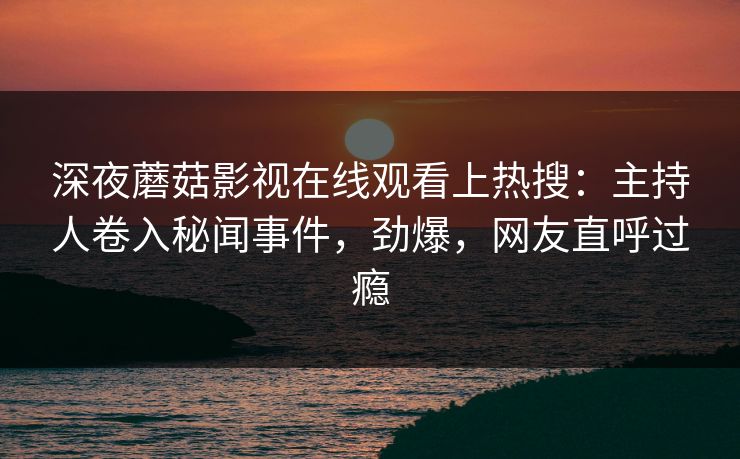 深夜蘑菇影视在线观看上热搜：主持人卷入秘闻事件，劲爆，网友直呼过瘾