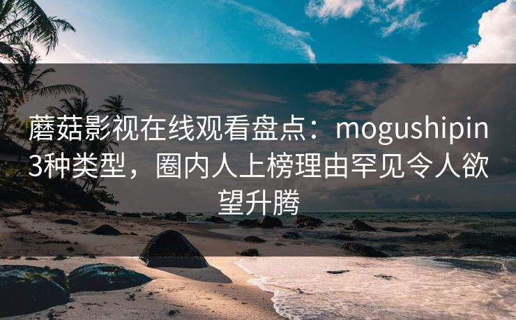 蘑菇影视在线观看盘点:mogushipin3种类型,圈内人上榜理由罕见令人欲望升腾