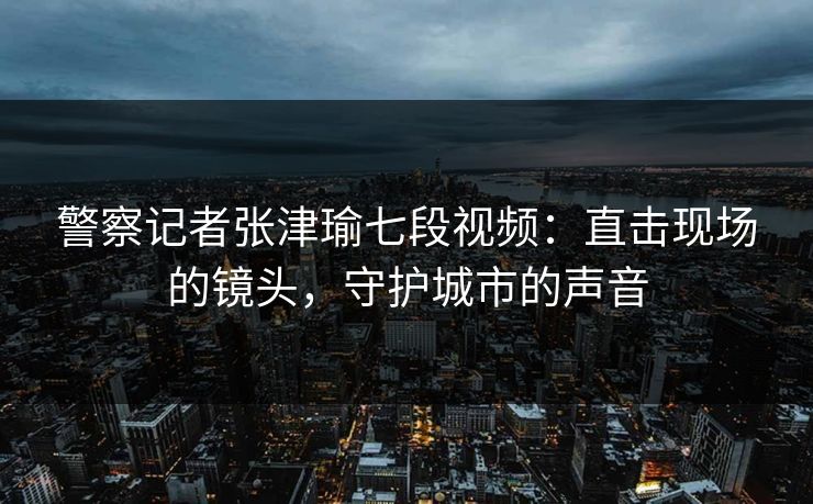 警察记者张津瑜七段视频:直击现场的镜头,守护城市的声音