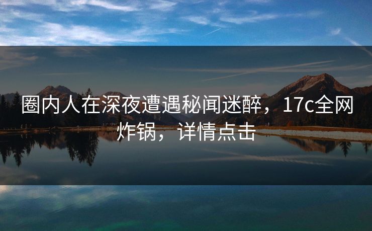 圈内人在深夜遭遇秘闻迷醉,17c全网炸锅,详情点击