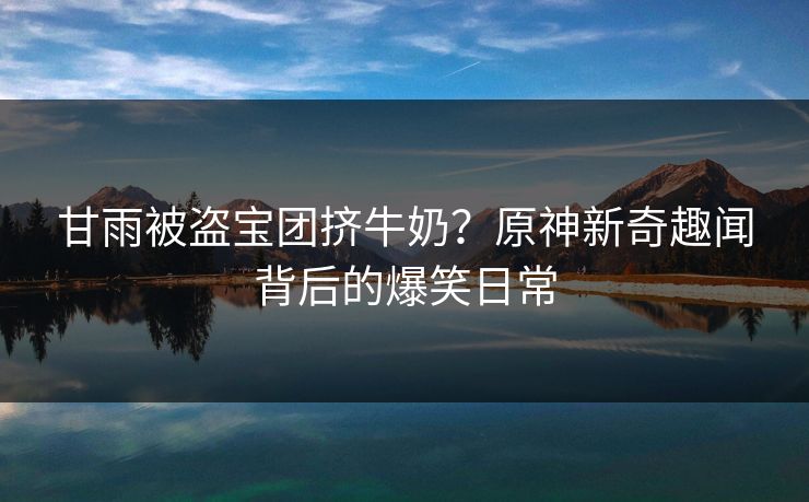 甘雨被盗宝团挤牛奶?原神新奇趣闻背后的爆笑日常