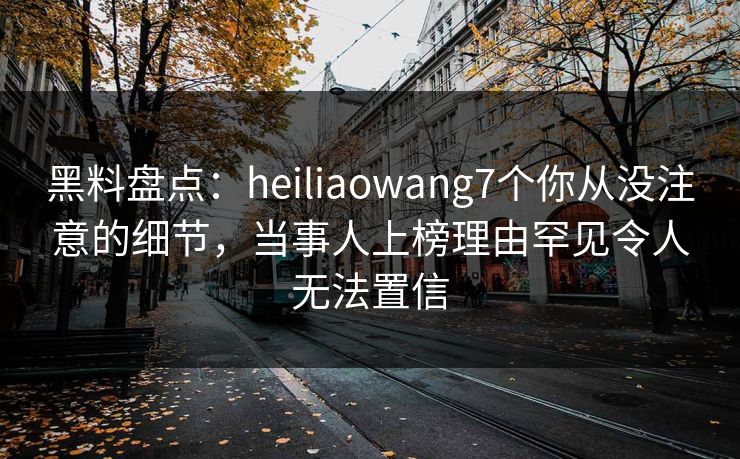黑料盘点:heiliaowang7个你从没注意的细节,当事人上榜理由罕见令人无法置信