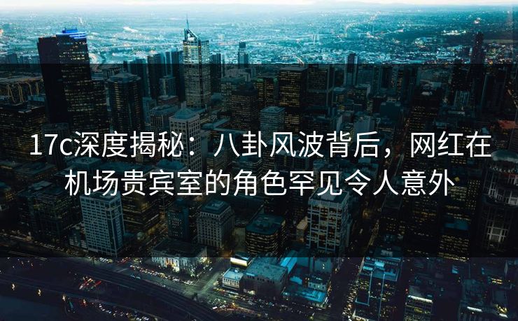 17c深度揭秘:八卦风波背后,网红在机场贵宾室的角色罕见令人意外