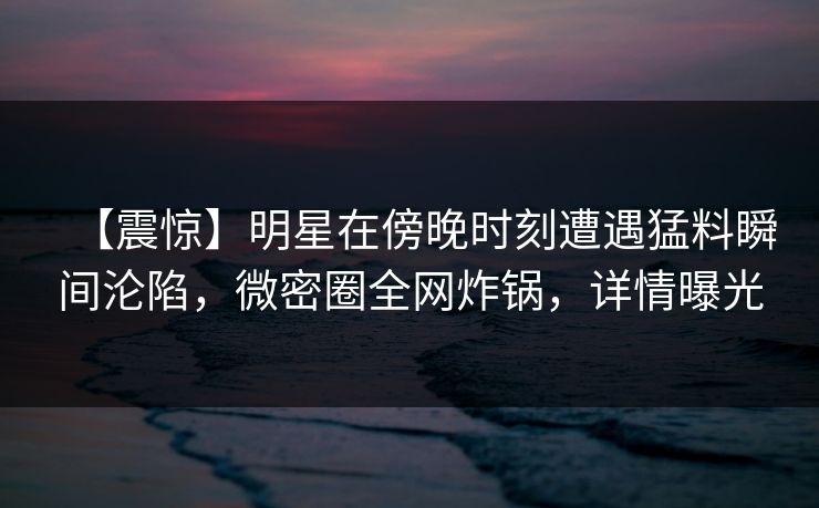【震惊】明星在傍晚时刻遭遇猛料瞬间沦陷,微密圈全网炸锅,详情曝光