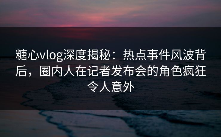 糖心vlog深度揭秘:热点事件风波背后,圈内人在记者发布会的角色疯狂令人意外