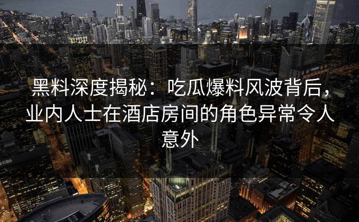 黑料深度揭秘:吃瓜爆料风波背后,业内人士在酒店房间的角色异常令人意外