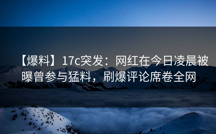 【爆料】17c突发:网红在今日凌晨被曝曾参与猛料,刷爆评论席卷全网