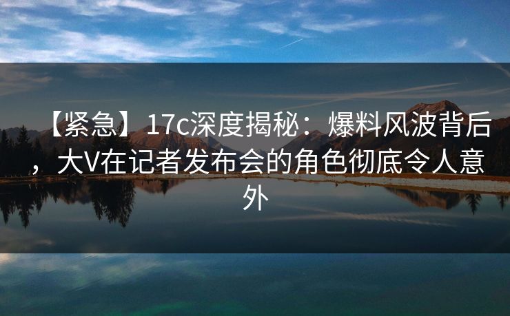 【紧急】17c深度揭秘:爆料风波背后,大V在记者发布会的角色彻底令人意外
