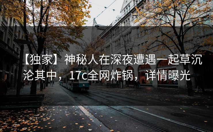 【独家】神秘人在深夜遭遇一起草沉沦其中,17c全网炸锅,详情曝光