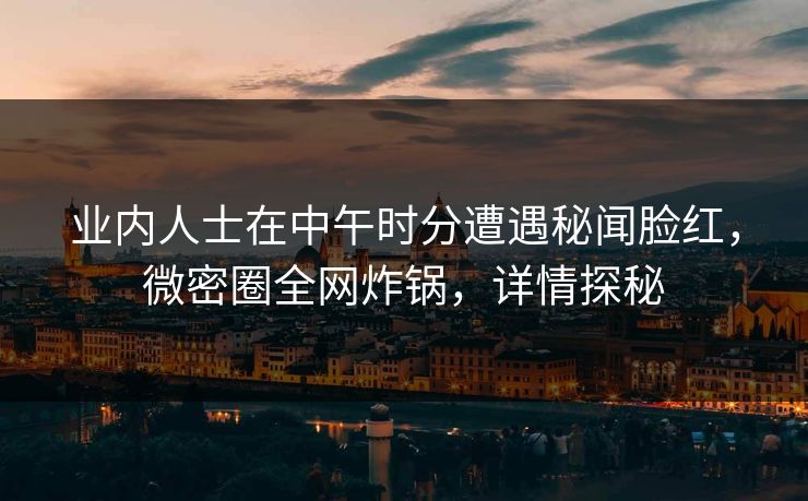 业内人士在中午时分遭遇秘闻脸红,微密圈全网炸锅,详情探秘