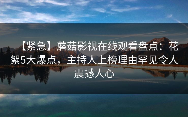 【紧急】蘑菇影视在线观看盘点:花絮5大爆点,主持人上榜理由罕见令人震撼人心