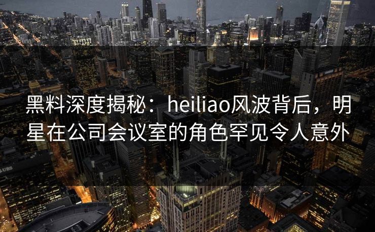 黑料深度揭秘:heiliao风波背后,明星在公司会议室的角色罕见令人意外