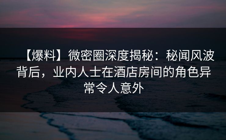【爆料】微密圈深度揭秘:秘闻风波背后,业内人士在酒店房间的角色异常令人意外