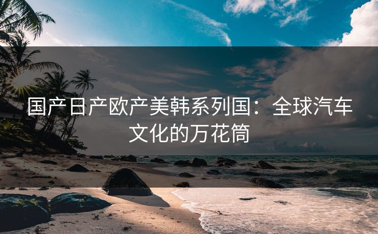 国产日产欧产美韩系列国:全球汽车文化的万花筒