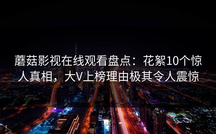 蘑菇影视在线观看盘点:花絮10个惊人真相,大V上榜理由极其令人震惊